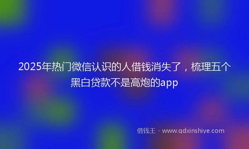 2025年热门微信认识的人借钱消失了，梳理五个黑白贷款不是高炮的app