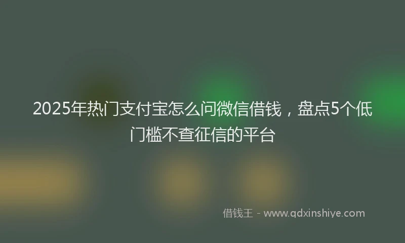 2025年热门支付宝怎么问微信借钱，盘点5个低门槛不查征信的平台