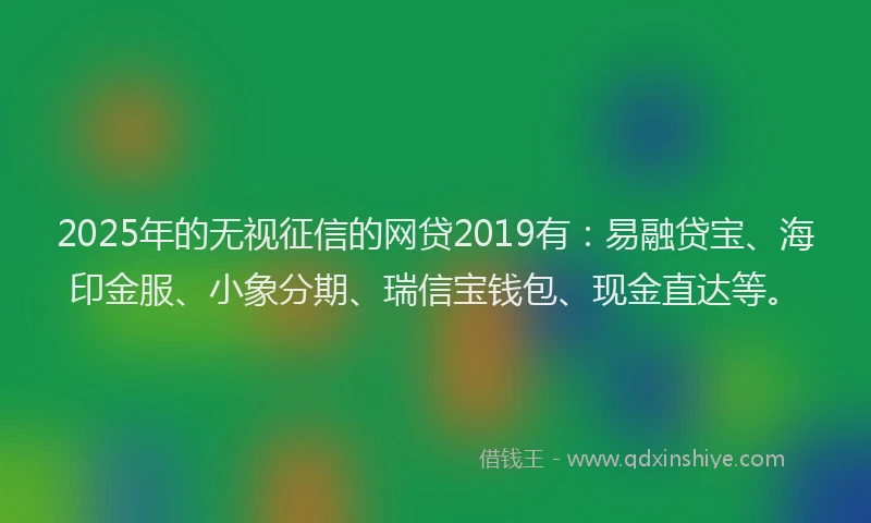 2025年的无视征信的网贷2019有：易融贷宝、海印金服、小象分期、瑞信宝钱包、现金直达等。
