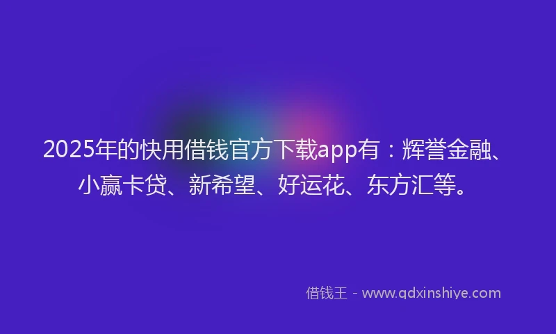 2025年的快用借钱官方下载app有：辉誉金融、小赢卡贷、新希望、好运花、东方汇等。