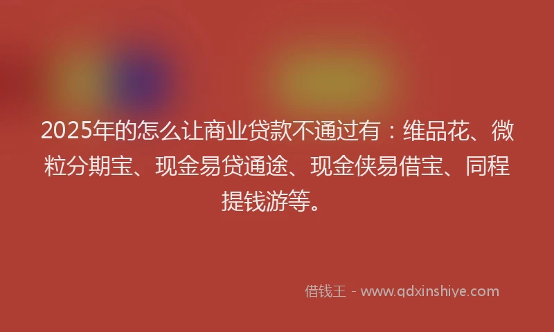 2025年的怎么让商业贷款不通过有：维品花、微粒分期宝、现金易贷通途、现金侠易借宝、同程提钱游等。