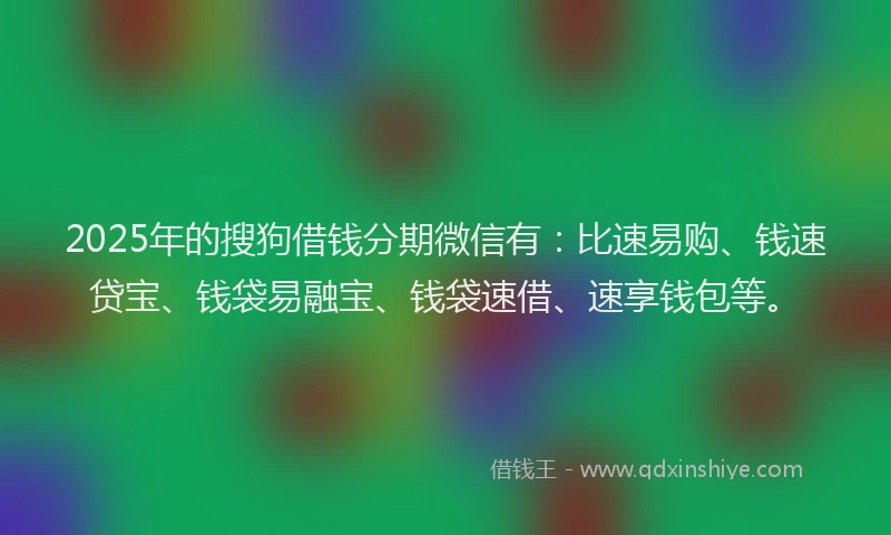 2025年的搜狗借钱分期微信有：比速易购、钱速贷宝、钱袋易融宝、钱袋速借、速享钱包等。