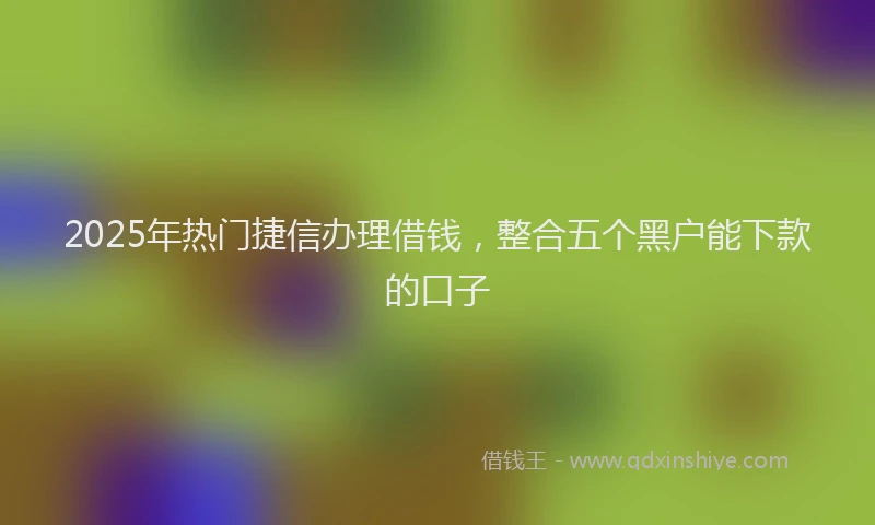 2025年热门捷信办理借钱，整合五个黑户能下款的口子