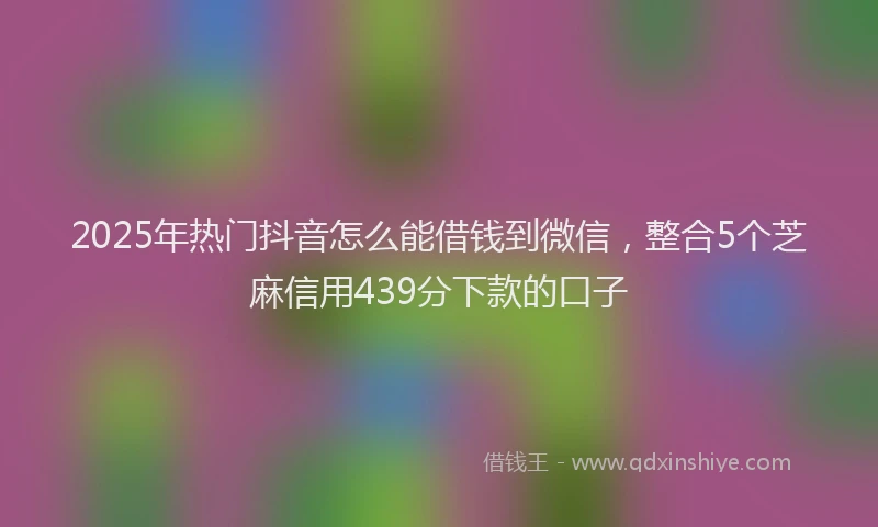 2025年热门抖音怎么能借钱到微信，整合5个芝麻信用439分下款的口子