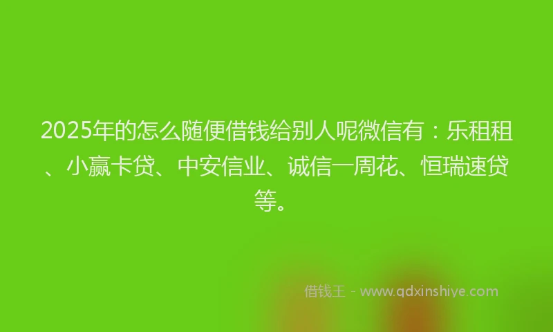 2025年的怎么随便借钱给别人呢微信有：乐租租、小赢卡贷、中安信业、诚信一周花、恒瑞速贷等。