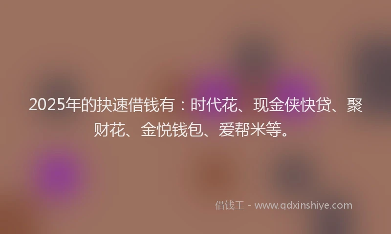 2025年的抉速借钱有：时代花、现金侠快贷、聚财花、金悦钱包、爱帮米等。
