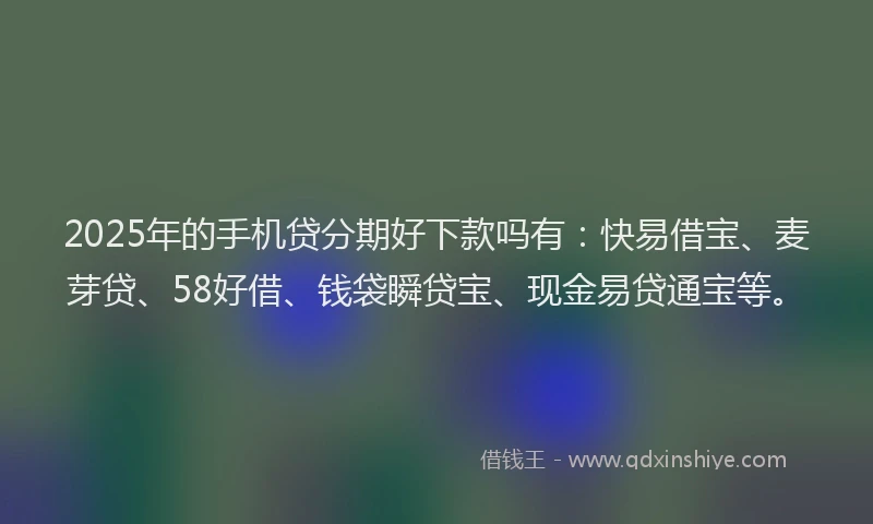 2025年的手机贷分期好下款吗有：快易借宝、麦芽贷、58好借、钱袋瞬贷宝、现金易贷通宝等。