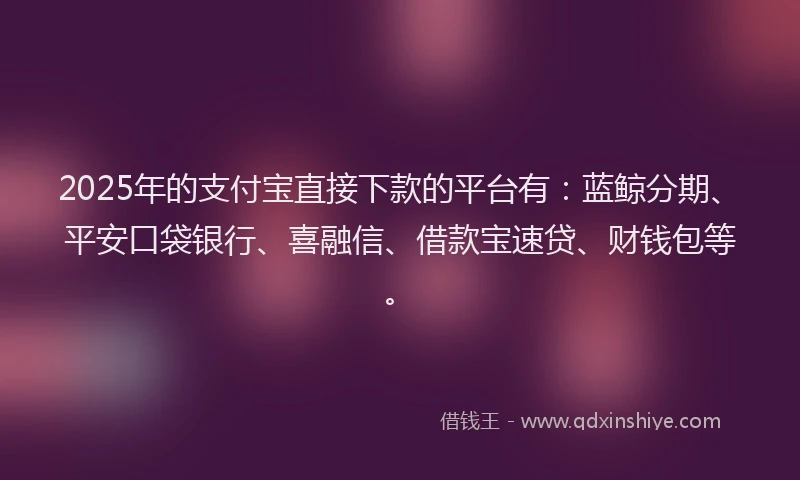 2025年的支付宝直接下款的平台有：蓝鲸分期、平安口袋银行、喜融信、借款宝速贷、财钱包等。