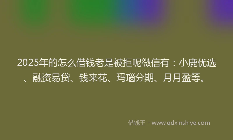 2025年的怎么借钱老是被拒呢微信有：小鹿优选、融资易贷、钱来花、玛瑙分期、月月盈等。