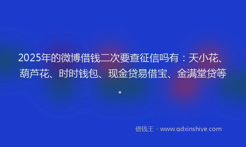 2025年的微博借钱二次要查征信吗有：天小花、葫芦花、时时钱包、现金贷易借宝、金满堂贷等。