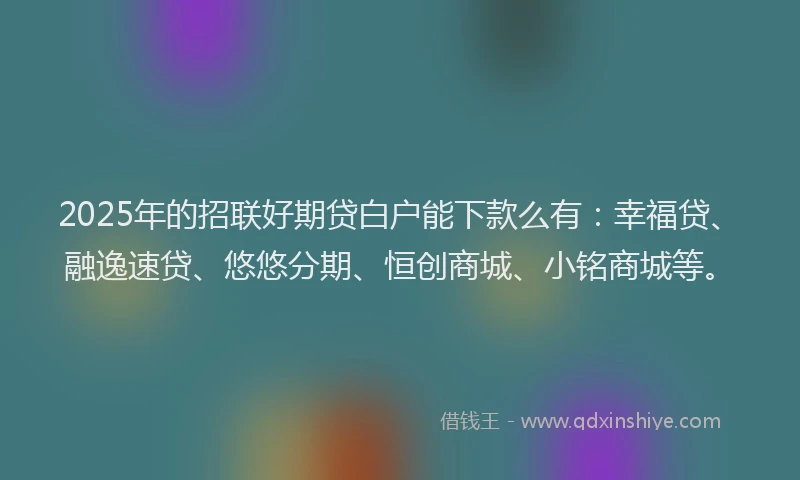 2025年的招联好期贷白户能下款么有：幸福贷、融逸速贷、悠悠分期、恒创商城、小铭商城等。