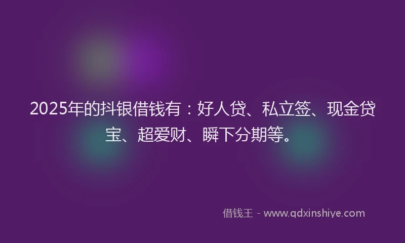 2025年的抖银借钱有：好人贷、私立签、现金贷宝、超爱财、瞬下分期等。
