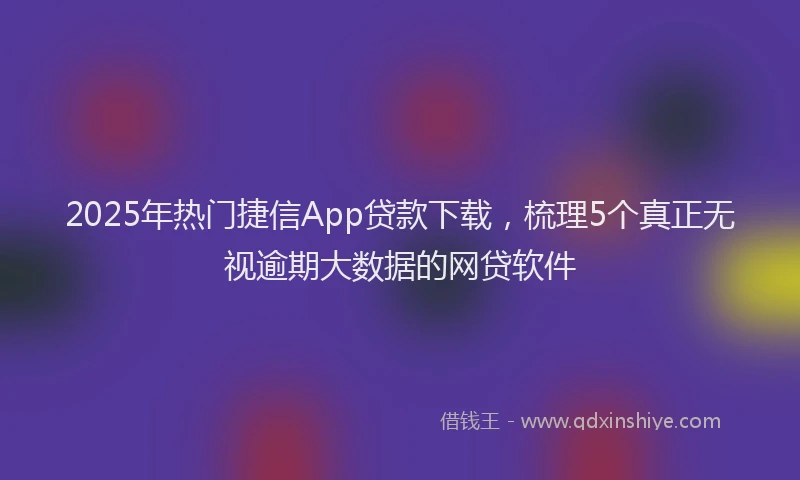 2025年热门捷信App贷款下载，梳理5个真正无视逾期大数据的网贷软件