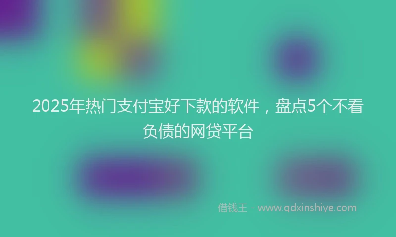 2025年热门支付宝好下款的软件，盘点5个不看负债的网贷平台