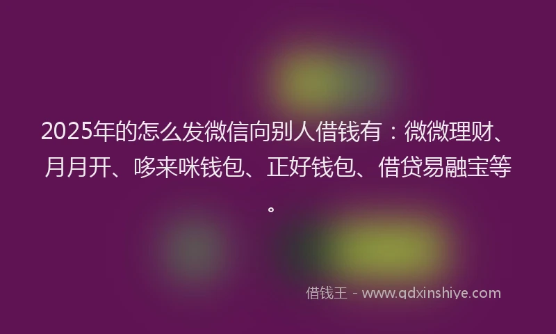 2025年的怎么发微信向别人借钱有：微微理财、月月开、哆来咪钱包、正好钱包、借贷易融宝等。