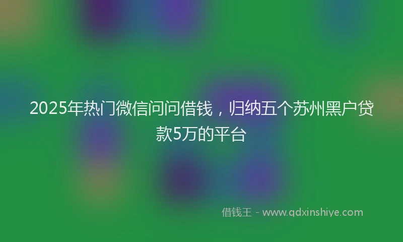2025年热门微信问问借钱，归纳五个苏州黑户贷款5万的平台