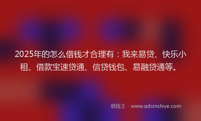2025年的怎么借钱才合理有：我来易贷、快乐小租、借款宝速贷通、信贷钱包、易融贷通等。