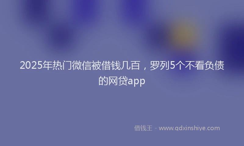 2025年热门微信被借钱几百，罗列5个不看负债的网贷app