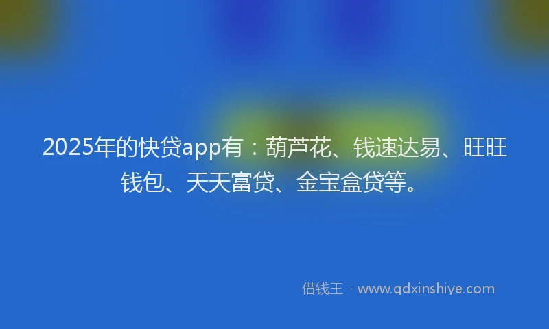 2025年的快贷app有：葫芦花、钱速达易、旺旺钱包、天天富贷、金宝盒贷等。