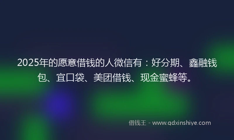 2025年的愿意借钱的人微信有：好分期、鑫融钱包、宜口袋、美团借钱、现金蜜蜂等。