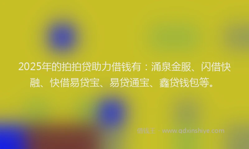 2025年的拍拍贷助力借钱有：涌泉金服、闪借快融、快借易贷宝、易贷通宝、鑫贷钱包等。