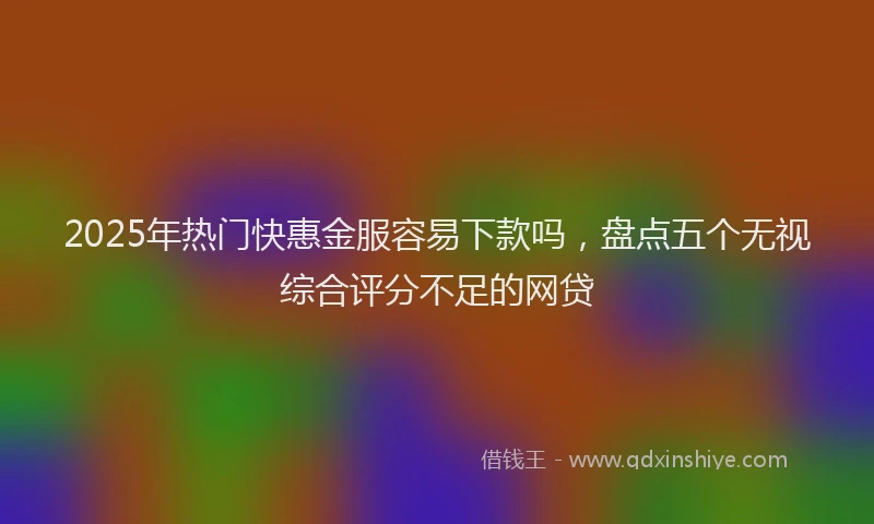 2025年热门快惠金服容易下款吗，盘点五个无视综合评分不足的网贷