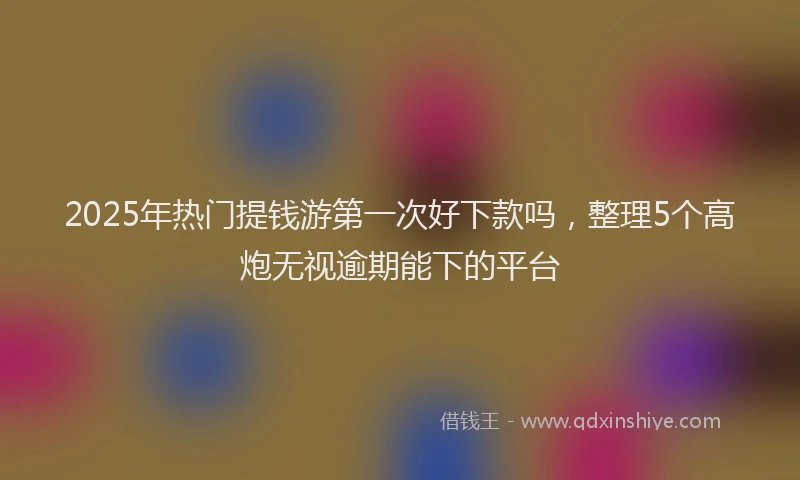 2025年热门提钱游第一次好下款吗，整理5个高炮无视逾期能下的平台