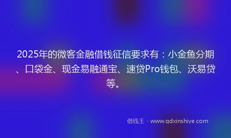 2025年的微客金融借钱征信要求有：小金鱼分期、口袋金、现金易融通宝、速贷Pro钱包、沃易贷等。