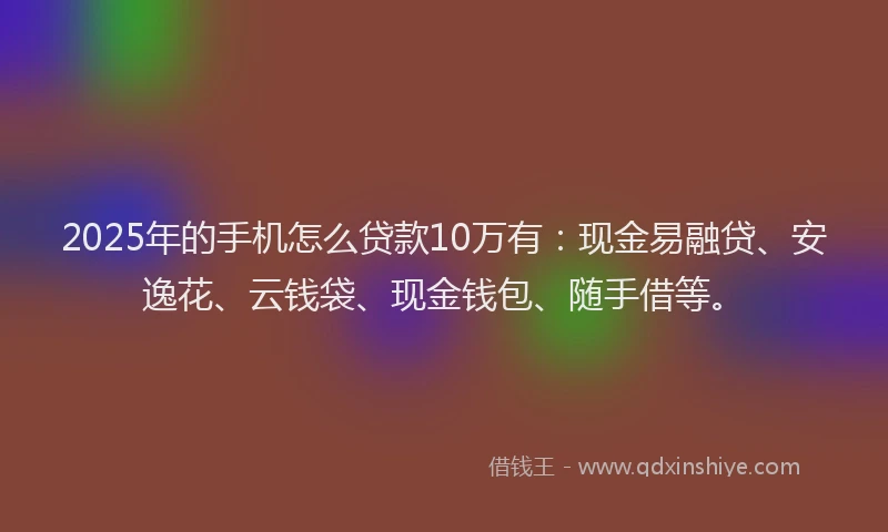 2025年的手机怎么贷款10万有：现金易融贷、安逸花、云钱袋、现金钱包、随手借等。