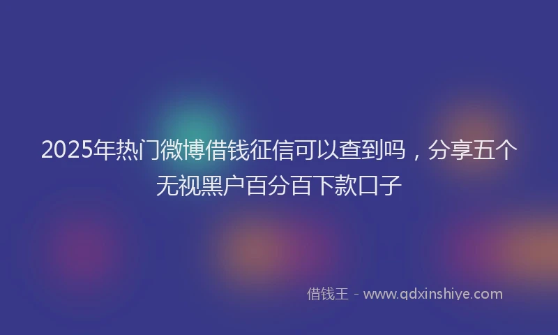 2025年热门微博借钱征信可以查到吗，分享五个无视黑户百分百下款口子