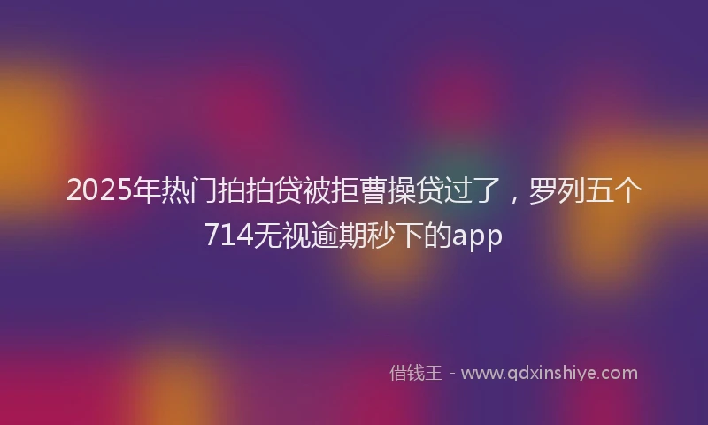2025年热门拍拍贷被拒曹操贷过了，罗列五个714无视逾期秒下的app