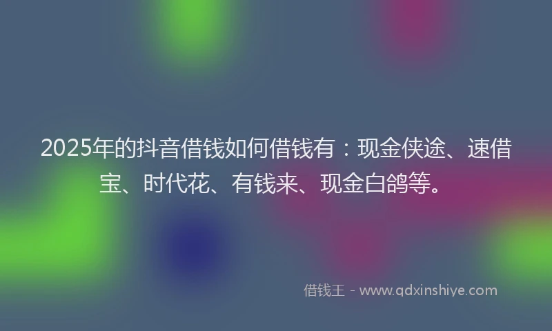 2025年的抖音借钱如何借钱有：现金侠途、速借宝、时代花、有钱来、现金白鸽等。