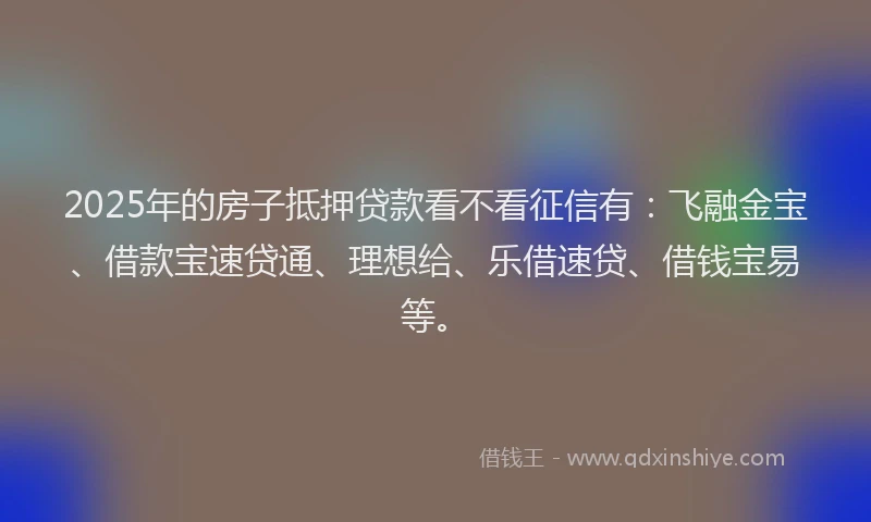 2025年的房子抵押贷款看不看征信有：飞融金宝、借款宝速贷通、理想给、乐借速贷、借钱宝易等。