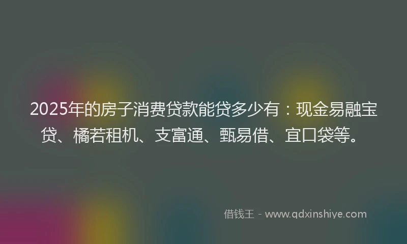 2025年的房子消费贷款能贷多少有：现金易融宝贷、橘若租机、支富通、甄易借、宜口袋等。
