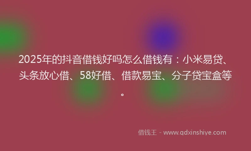 2025年的抖音借钱好吗怎么借钱有：小米易贷、头条放心借、58好借、借款易宝、分子贷宝盒等。