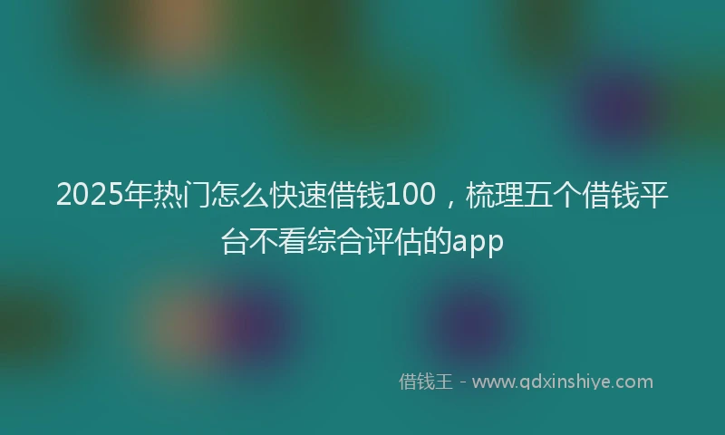 2025年热门怎么快速借钱100，梳理五个借钱平台不看综合评估的app
