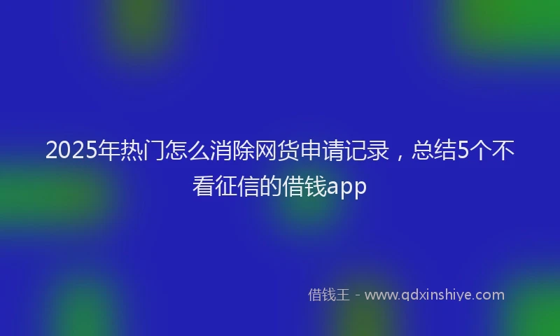 2025年热门怎么消除网货申请记录，总结5个不看征信的借钱app