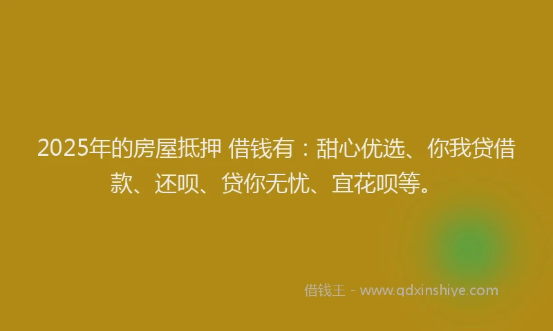 2025年的房屋抵押 借钱有：甜心优选、你我贷借款、还呗、贷你无忧、宜花呗等。
