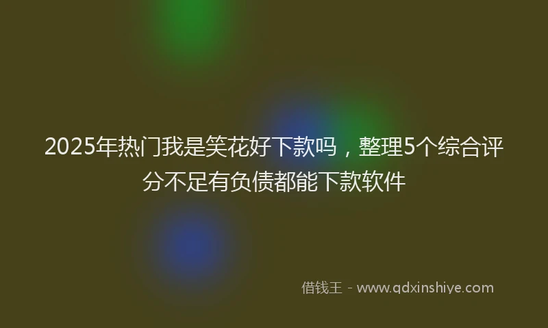 2025年热门我是笑花好下款吗，整理5个综合评分不足有负债都能下款软件