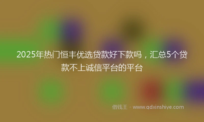 2025年热门恒丰优选贷款好下款吗，汇总5个贷款不上诚信平台的平台