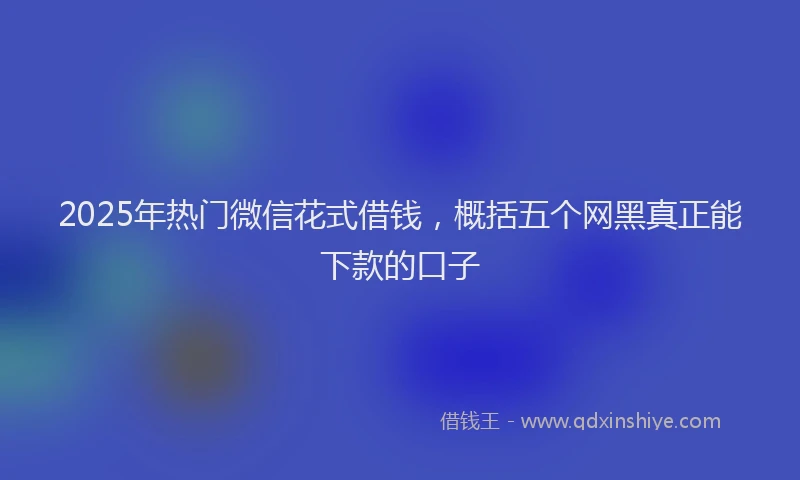 2025年热门微信花式借钱，概括五个网黑真正能下款的口子