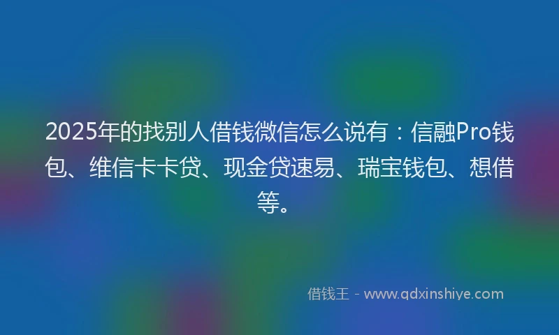 2025年的找别人借钱微信怎么说有：信融Pro钱包、维信卡卡贷、现金贷速易、瑞宝钱包、想借等。