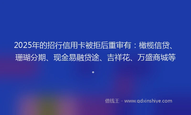 2025年的招行信用卡被拒后重审有：橄榄信贷、珊瑚分期、现金易融贷途、吉祥花、万盛商城等。