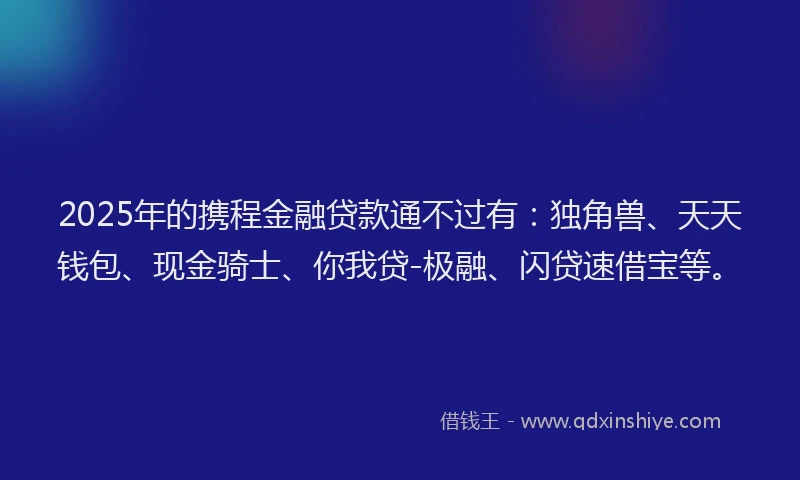 2025年的携程金融贷款通不过有：独角兽、天天钱包、现金骑士、你我贷-极融、闪贷速借宝等。