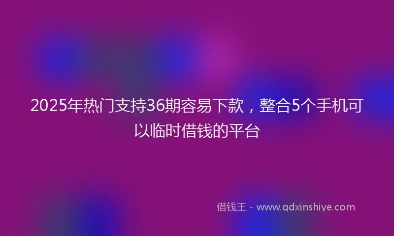 2025年热门支持36期容易下款，整合5个手机可以临时借钱的平台