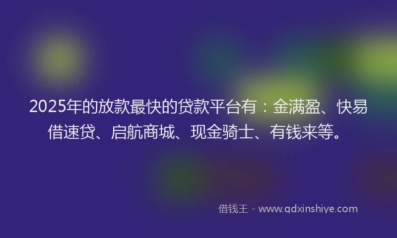 2025年的放款最快的贷款平台有：金满盈、快易借速贷、启航商城、现金骑士、有钱来等。