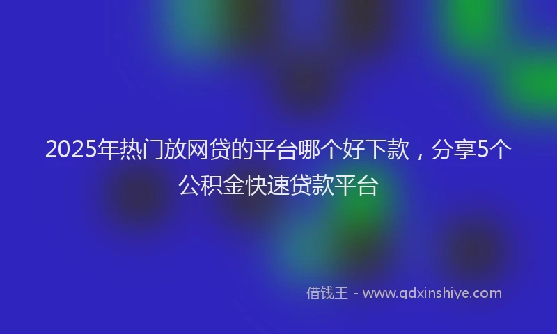 2025年热门放网贷的平台哪个好下款，分享5个公积金快速贷款平台
