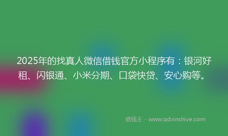 2025年的找真人微信借钱官方小程序有：银河好租、闪银通、小米分期、口袋快贷、安心购等。