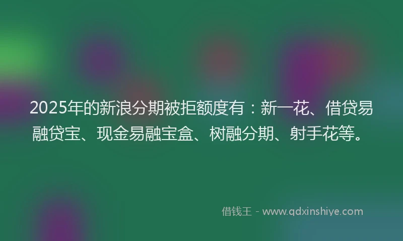 2025年的新浪分期被拒额度有：新一花、借贷易融贷宝、现金易融宝盒、树融分期、射手花等。