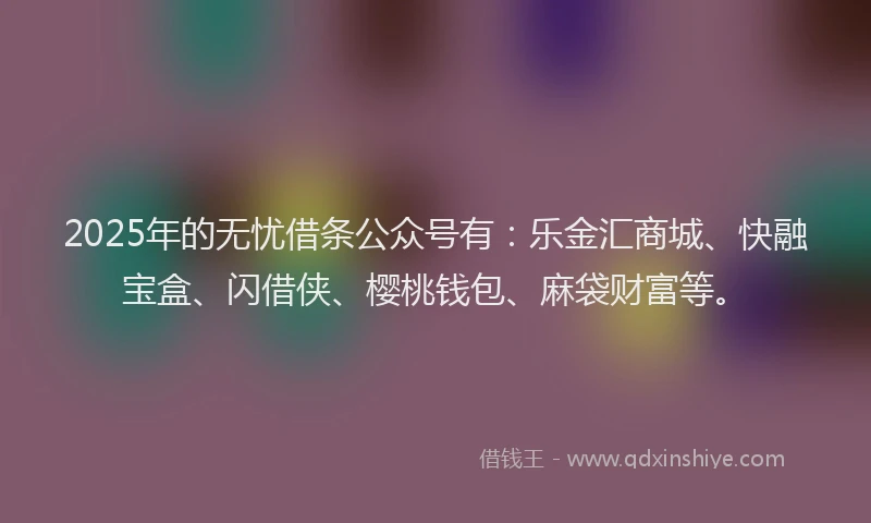 2025年的无忧借条公众号有：乐金汇商城、快融宝盒、闪借侠、樱桃钱包、麻袋财富等。